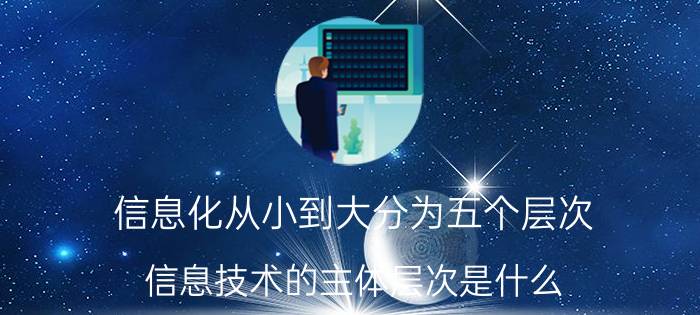 信息化从小到大分为五个层次 信息技术的主体层次是什么？